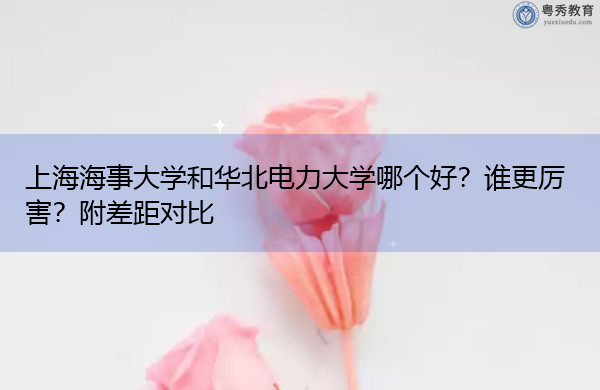 上海海事大学和华北电力大学哪个好?谁更厉害?附差距对比 上海海事大学和华北电力大学哪个好?谁更厉害?附差距对比