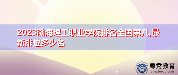 2023渤海理工职业学院排名全国第几,最新排位多少名