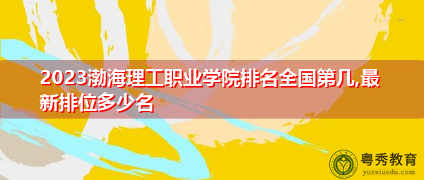 2023渤海理工职业学院排名全国第几,最新排位多少名
