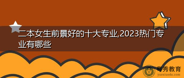 二本女生前景好的十大专业,2023热门专业有哪些 二本女生前景好的十大专业,2023热门专业有哪些