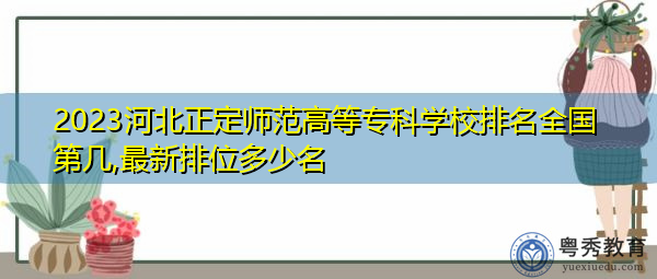 2023河北正定师范高等专科学校排名全国第几,最新排位多少名 2023河北正定师范高等专科学校排名全国第几,最新排位多少名