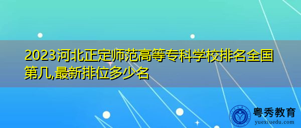 2023河北正定师范高等专科学校排名全国第几,最新排位多少名 2023河北正定师范高等专科学校排名全国第几,最新排位多少名