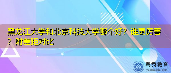 黑龙江大学和北京科技大学哪个好?谁更厉害?附差距对比 黑龙江大学和北京科技大学哪个好?谁更厉害?附差距对比