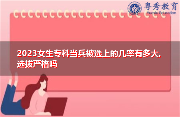2023女生专科当兵被选上的几率有多大,选拔严格吗