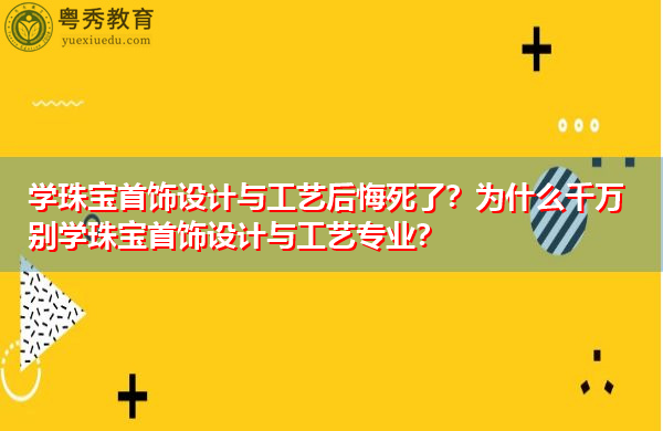 学珠宝首饰设计与工艺后悔死了？为什么千万别学珠宝首饰设计与工艺专业？