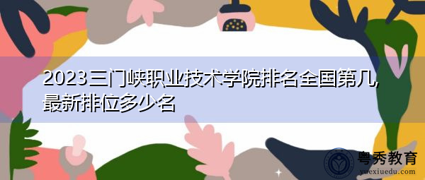 2023三门峡职业技术学院排名全国第几,最新排位多少名
