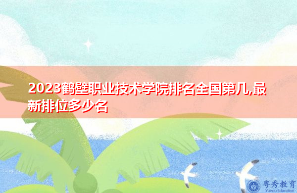 2023鹤壁职业技术学院排名全国第几,最新排位多少名 2023鹤壁职业技术学院排名全国第几,最新排位多少名
