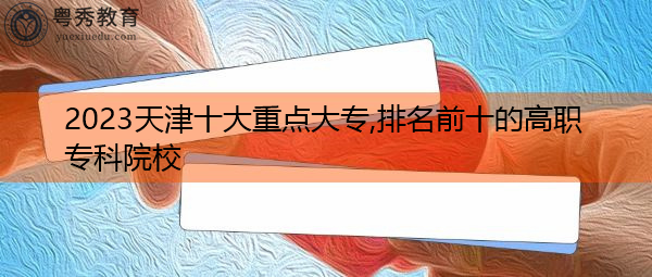 2023天津十大重点大专,排名前十的高职专科院校 2023天津十大重点大专,排名前十的高职专科院校