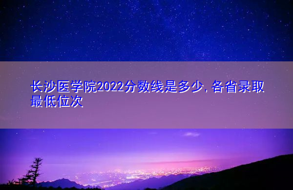 长沙医学院2022分数线是多少,各省录取最低位次 长沙医学院2022分数线是多少,各省录取最低位次
