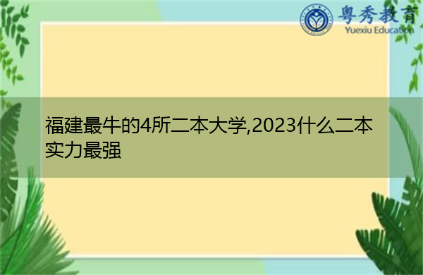 福建最牛的4所二本大学,2023什么二本实力最强 福建最牛的4所二本大学,2023什么二本实力最强