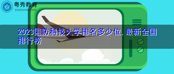2023国防科技大学排名多少位,最新全国排行榜 2023国防科技大学排名多少位,最新全国排行榜