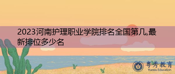 2023河南护理职业学院排名全国第几,最新排位多少名 2023河南护理职业学院排名全国第几,最新排位多少名