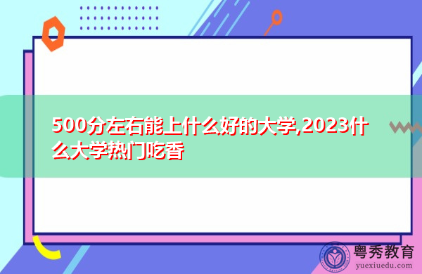 500分左右能上什么好的大学,2023什么大学热门吃香