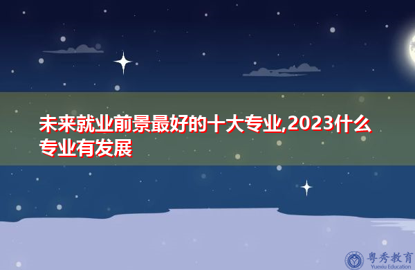 未来就业前景最好的十大专业,2023什么专业有发展 未来就业前景最好的十大专业,2023什么专业有发展
