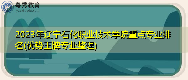 2023年辽宁石化职业技术学院重点专业排名(优势王牌专业整理)