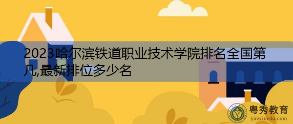 2023哈尔滨铁道职业技术学院排名全国第几,最新排位多少名 2023哈尔滨铁道职业技术学院排名全国第几,最新排位多少名
