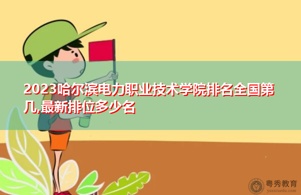 2023哈尔滨电力职业技术学院排名全国第几,最新排位多少名 2023哈尔滨电力职业技术学院排名全国第几,最新排位多少名