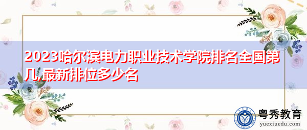 2023哈尔滨电力职业技术学院排名全国第几,最新排位多少名 2023哈尔滨电力职业技术学院排名全国第几,最新排位多少名