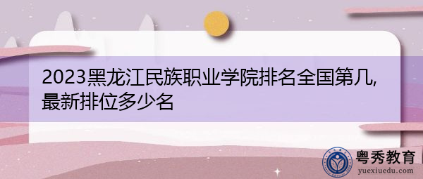 2023黑龙江民族职业学院排名全国第几,最新排位多少名 2023黑龙江民族职业学院排名全国第几,最新排位多少名