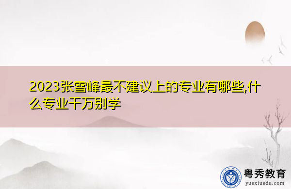 2023张雪峰最不建议上的专业有哪些,什么专业千万别学 2023张雪峰最不建议上的专业有哪些,什么专业千万别学