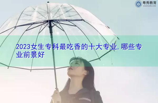 2023女生专科最吃香的十大专业,哪些专业前景好 2023女生专科最吃香的十大专业,哪些专业前景好