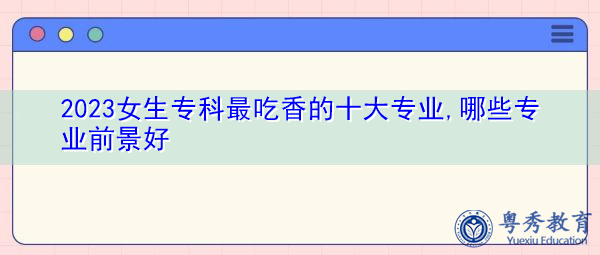2023女生专科最吃香的十大专业,哪些专业前景好 2023女生专科最吃香的十大专业,哪些专业前景好
