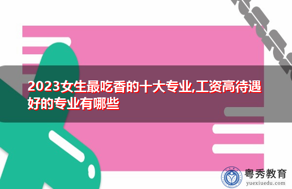 2023女生最吃香的十大专业,工资高待遇好的专业有哪些