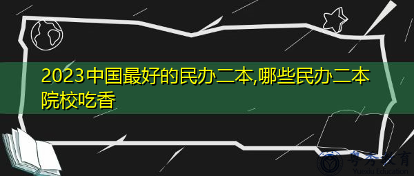 2023中国最好的民办二本,哪些民办二本院校吃香 2023中国最好的民办二本,哪些民办二本院校吃香