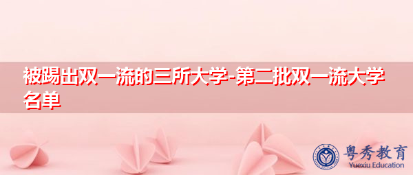 被踢出双一流的三所大学-第二批双一流大学名单 被踢出双一流的三所大学-第二批双一流大学名单