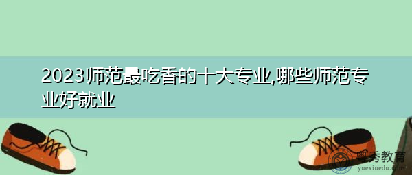 2023师范最吃香的十大专业,哪些师范专业好就业 2023师范最吃香的十大专业,哪些师范专业好就业