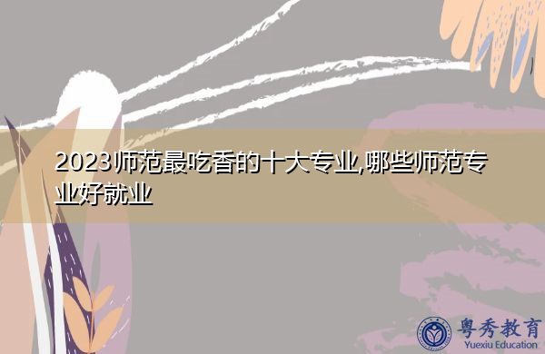 2023师范最吃香的十大专业,哪些师范专业好就业 2023师范最吃香的十大专业,哪些师范专业好就业