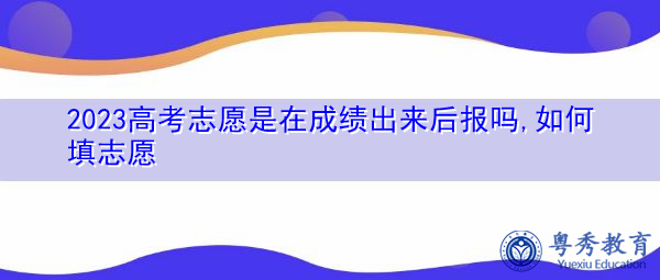 2023高考志愿是在成绩出来后报吗,如何填志愿