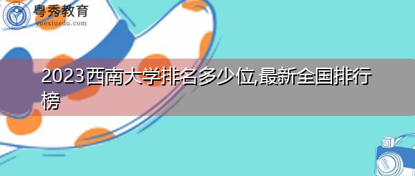 2023西南大学排名多少位,最新全国排行榜