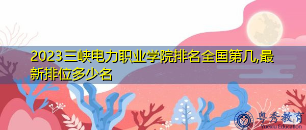 2023三峡电力职业学院排名全国第几,最新排位多少名