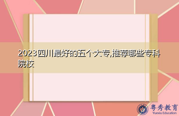 2023四川最好的五个大专,推荐哪些专科院校 2023四川最好的五个大专,推荐哪些专科院校