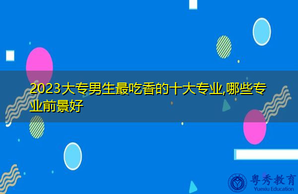 2023大专男生最吃香的十大专业,哪些专业前景好 2023大专男生最吃香的十大专业,哪些专业前景好