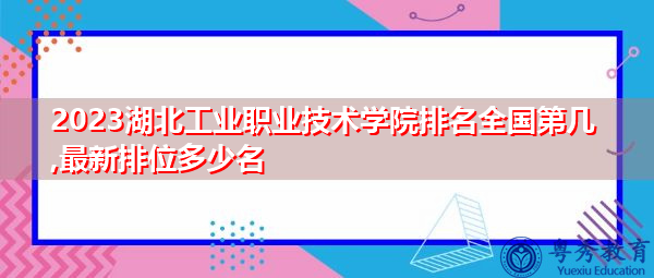 2023湖北工业职业技术学院排名全国第几,最新排位多少名