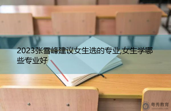 2023张雪峰建议女生选的专业,女生学哪些专业好 2023张雪峰建议女生选的专业,女生学哪些专业好