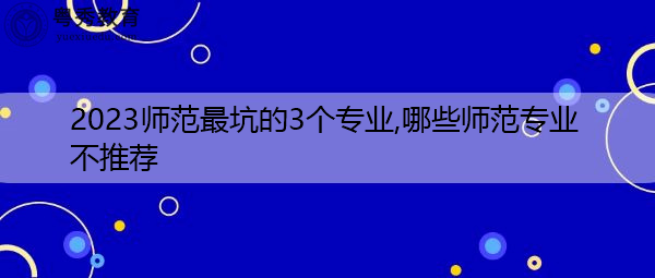 2023师范最坑的3个专业,哪些师范专业不推荐 2023师范最坑的3个专业,哪些师范专业不推荐