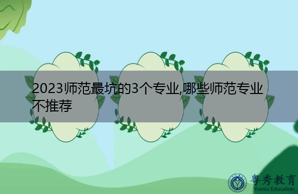 2023师范最坑的3个专业,哪些师范专业不推荐 2023师范最坑的3个专业,哪些师范专业不推荐