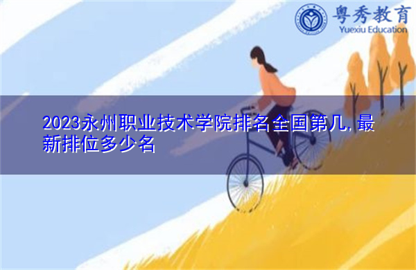 2023永州职业技术学院排名全国第几,最新排位多少名 2023永州职业技术学院排名全国第几,最新排位多少名