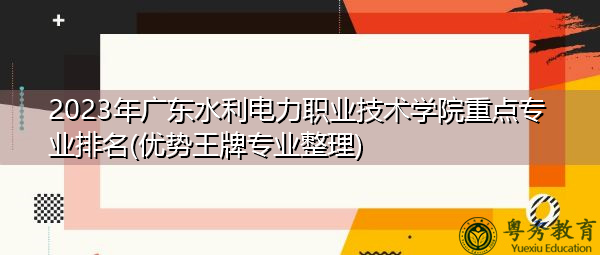 2023年广东水利电力职业技术学院重点专业排名(优势王牌专业整理)