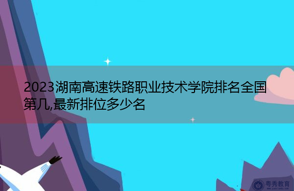 2023湖南高速铁路职业技术学院排名全国第几,最新排位多少名 2023湖南高速铁路职业技术学院排名全国第几,最新排位多少名