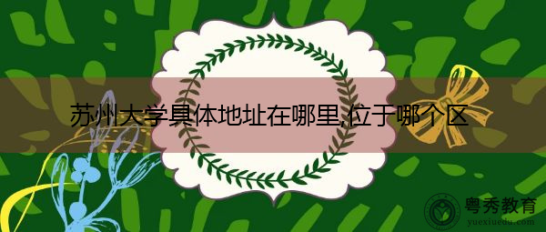 苏州大学具体地址在哪里,位于哪个区