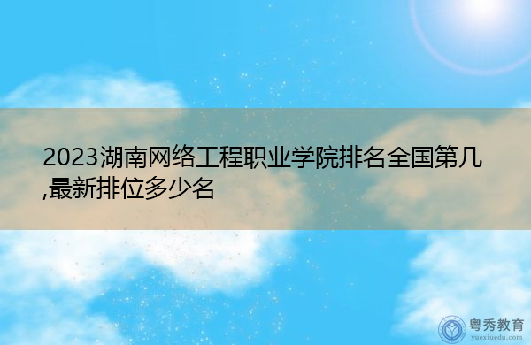 2023湖南网络工程职业学院排名全国第几,最新排位多少名 2023湖南网络工程职业学院排名全国第几,最新排位多少名