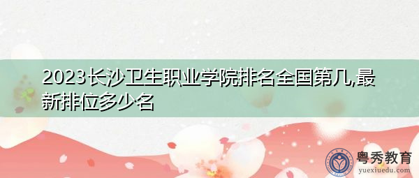 2023长沙卫生职业学院排名全国第几,最新排位多少名
