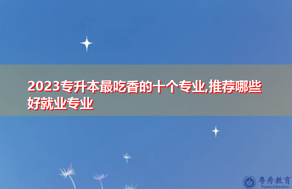 2023专升本最吃香的十个专业,推荐哪些好就业专业