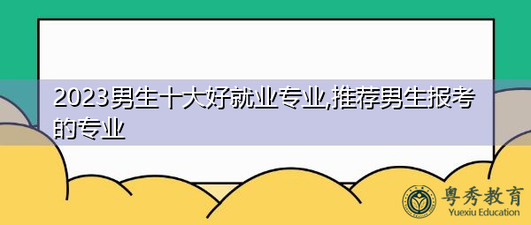 2023男生十大好就业专业,推荐男生报考的专业 2023男生十大好就业专业,推荐男生报考的专业