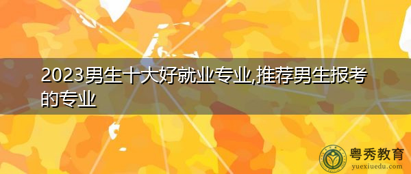 2023男生十大好就业专业,推荐男生报考的专业 2023男生十大好就业专业,推荐男生报考的专业