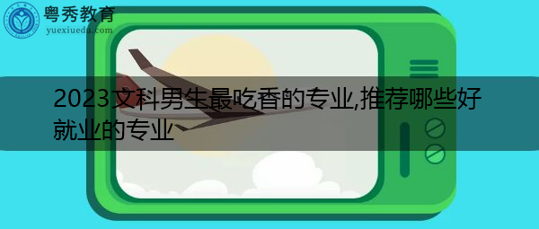 2023文科男生最吃香的专业,推荐哪些好就业的专业